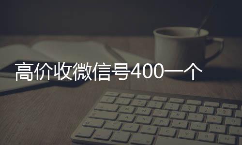 高价收微信号400一24小时收微信个不成问题（高价收微信号的都是干嘛的）
