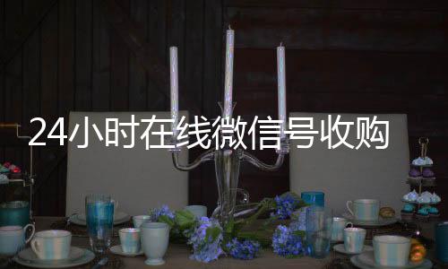 24小时在线微信号在线收微信收购（24小时收购微信号说坑网）